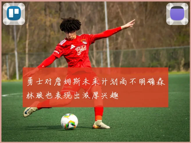 勇士对詹姆斯未来计划尚不明确森林狼也表现出浓厚兴趣