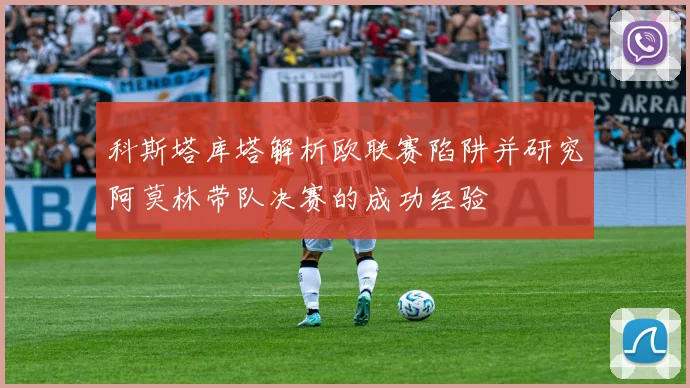 科斯塔库塔解析欧联赛陷阱并研究阿莫林带队决赛的成功经验