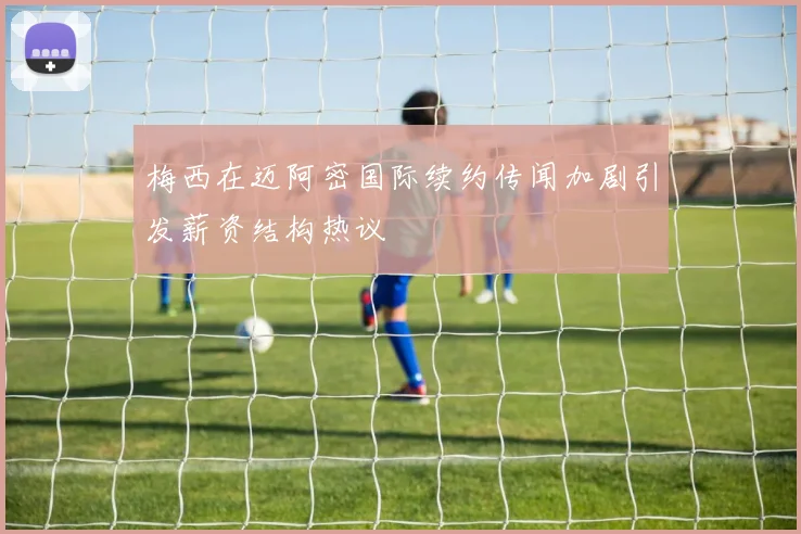 梅西在迈阿密国际续约传闻加剧引发薪资结构热议