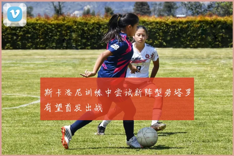 斯卡洛尼训练中尝试新阵型劳塔罗有望首发出战