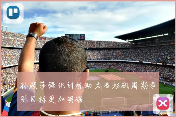 孙颖莎强化训练助力洛杉矶周期争冠目标更加明确